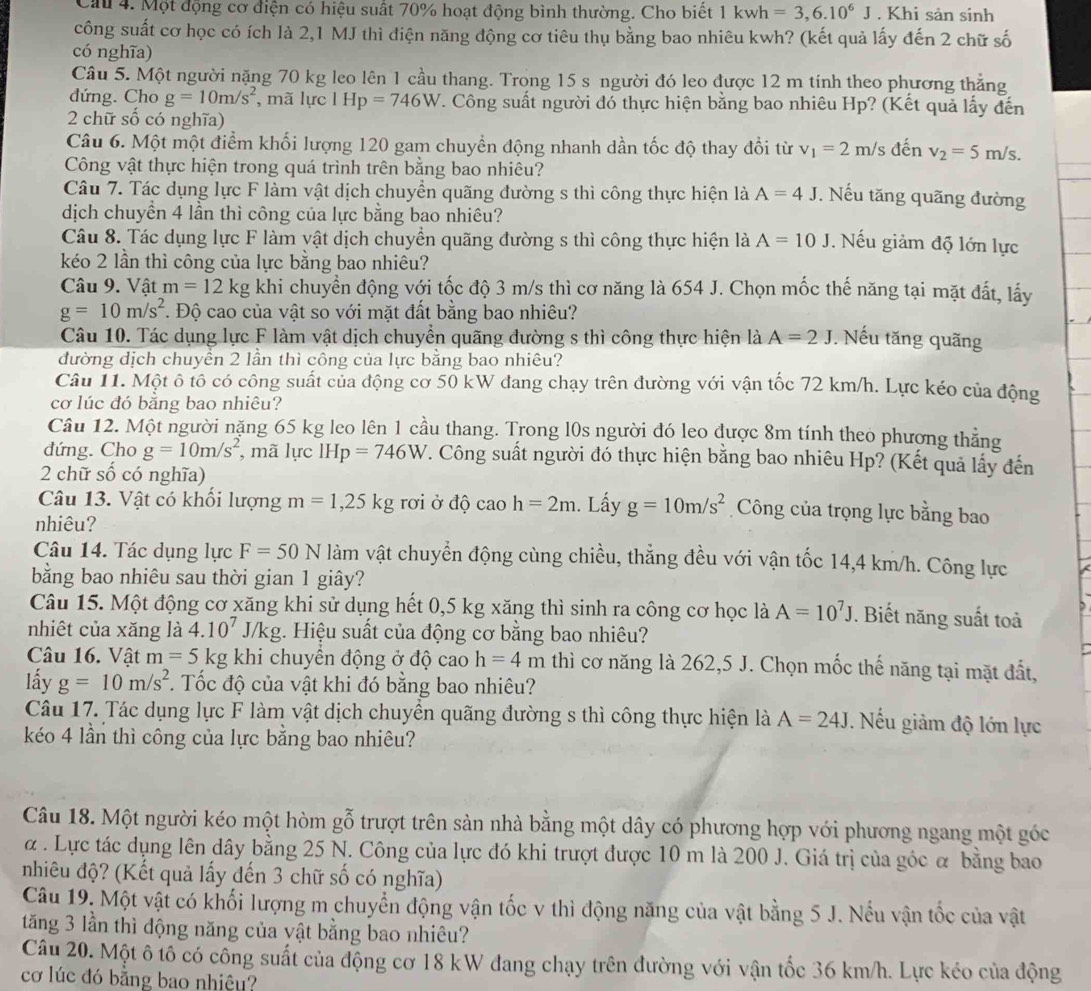Cầu 4. Một động cơ điện có hiệu suất 70% hoạt động bình thường. Cho biết 1kwh=3,6.10^6J. Khi sản sinh
công suất cơ học có ích là 2,1 MJ thì điện năng động cơ tiêu thụ bằng bao nhiêu kwh? (kết quả lấy đến 2 chữ số
có nghĩa)
Câu 5. Một người nặng 70 kg leo lên 1 cầu thang. Trong 15 s người đó leo được 12 m tính theo phương thẳng
đdứng. Cho g=10m/s^2 , mã lực l Hp=746W T. Công suất người đó thực hiện bằng bao nhiêu Hp? (Kết quả lấy đến
2 chữ số có nghĩa)
Câu 6. Một một điểm khối lượng 120 gam chuyền động nhanh dần tốc độ thay đổi từ v_1=2m/ s đến v_2=5m/s.
Công vật thực hiện trong quá trình trên bằng bao nhiêu?
Câu 7. Tác dụng lực F làm vật dịch chuyển quãng đường s thì công thực hiện là A=4J. Nếu tăng quãng đường
dịch chuyền 4 lần thì công của lực bằng bao nhiêu?
Câu 8. Tác dụng lực F làm vật dịch chuyển quãng đường s thì công thực hiện là A=10J Nếu giảm độ lớn lực
kéo 2 lần thì công của lực bằng bao nhiêu?
Câu 9. Vật m=12kg khi chuyển động với tốc độ 3 m/s thì cơ năng là 654 J. Chọn mốc thế năng tại mặt đất, lấy
g=10m/s^2. Độ cao của vật so với mặt đất bằng bao nhiêu?
Câu 10. Tác dụng lực F làm vật dịch chuyền quãng dường s thì công thực hiện là A=2J. Nếu tăng quãng
đường dịch chuyền 2 lần thì công của lực bằng bao nhiêu?
Câu 11. Một ô tô có công suất của động cơ 50 kW đang chạy trên đường với vận tốc 72 km/h. Lực kéo của động
cơ lúc đó bằng bao nhiêu?
Câu 12. Một người nặng 65 kg leo lên 1 cầu thang. Trong l0s người đó leo được 8m tính theo phương thẳng
đứng. Cho g=10m/s^2 , mã lực IHp=746W F. Công suất người đó thực hiện bằng bao nhiêu Hp? (Kết quả lấy đến
2 chữ số có nghĩa)
Câu 13. Vật có khổi lượng m=1,25kg rơi ở độ cao h=2m. Lấy g=10m/s^2 Công của trọng lực bằng bao
nhiêu?
Câu 14. Tác dụng lực F=50N làm vật chuyển động cùng chiều, thẳng đều với vận tốc 14,4 km/h. Công lực
bằng bao nhiêu sau thời gian 1 giây?
Câu 15. Một động cơ xăng khi sử dụng hết 0,5 kg xăng thì sinh ra công cơ học là A=10^7J. Biết năng suất toả
nhiệt của xăng là 4.10^7. /kg g. Hiệu suất của động cơ bằng bao nhiêu?
Câu 16. Vật m=5kg khi chuyển động ở độ cao h=4m thì cơ năng là 262,5 J. Chọn mốc thế năng tại mặt đất,
lấy g=10m/s^2. Tốc độ của vật khi đó bằng bao nhiêu?
Câu 17. Tác dụng lực F làm vật dịch chuyền quãng đường s thì công thực hiện là A=24J. Nếu giảm độ lớn lực
kéo 4 lần thì công của lực bằng bao nhiêu?
Câu 18. Một người kéo một hòm gỗ trượt trên sản nhà bằng một dây có phương hợp với phương ngang một góc
α . Lực tác dụng lên dây bằng 25 N. Công của lực đó khi trượt được 10 m là 200 J. Giá trị của góc α bằng bao
nhiêu độ? (Kết quả lấy đến 3 chữ số có nghĩa)
Câu 19. Một vật có khối lượng m chuyển động vận tốc v thì động năng của vật bằng 5 J. Nếu vận tốc của vật
tăng 3 lần thì động năng của yật bằng bao nhiêu?
Câu 20. Một ô tô có công suất của động cơ 18 kW đang chạy trên đường với vận tốc 36 km/h. Lực kéo của động
cơ lúc đó bằng bao nhiệu?
