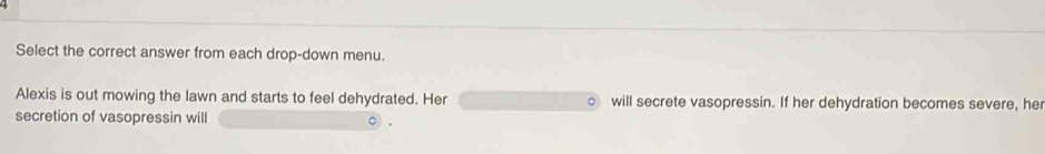 Select the correct answer from each drop-down menu. 
Alexis is out mowing the lawn and starts to feel dehydrated. Her will secrete vasopressin. If her dehydration becomes severe, her 
secretion of vasopressin will C