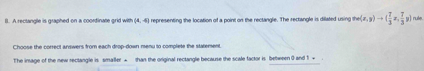 A rectangle is graphed on a coordinate grid with (4,-6) representing the location of a point on the rectangle. The rectangle is dilated using the the(x,y)to ( 7/3 x, 7/3 y) rule . 
Choose the correct answers from each drop-down menu to complete the statement. 
The image of the new rectangle is smaller ▲ than the original rectangle because the scale factor is between 0 and 1 ~