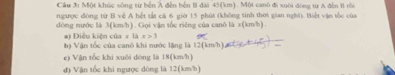 Một khúc sông từ bến A đến bến B dài 45(km). Một canô đi xuôi đòng từ A đến B rồi 
ngược đòng từ B về A hết tắt cả 6 giờ 15 phút (không tính thời gian nghi). Biết vận tốc của 
dòng nước là 3(km/h). Gọi vận tốc riêng của canô là x (km/h). 
a) Điều kiện của x là x>3
b) Vận tốc của canô khi nước lặng là 12(km/h) 
e) Vận tốc khi xuôi dòng là 18(km/h) 
đ) Vận tốc khi ngược dòng là 12(km/h)