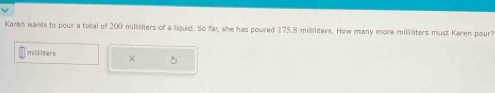 Karen wants to pour a total of 200 milliliters of a liquid. So far, she has poured 175.8 milliliters. How many more milliliters must Karen pour?
millilters × 5