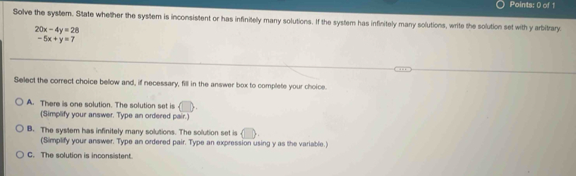 Solve the system. State whether the system is inconsistent or has infinitely many solutions. If the system has infinitely many solutions, write the solution set with y arbitrary.
20x-4y=28
-5x+y=7
Select the correct choice below and, if necessary, fill in the answer box to complete your choice.
A. There is one solution. The solution set is
(Simplify your answer. Type an ordered pair.)
B. The system has infinitely many solutions. The solution set is
(Simplify your answer. Type an ordered pair. Type an expression using y as the variable.)
C. The solution is inconsistent.