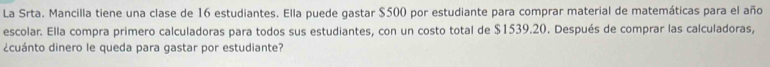 La Srta. Mancilla tiene una clase de 16 estudiantes. Ella puede gastar $500 por estudiante para comprar material de matemáticas para el año 
escolar. Ella compra primero calculadoras para todos sus estudiantes, con un costo total de $1539.20. Después de comprar las calculadoras, 
¿cuánto dinero le queda para gastar por estudiante?