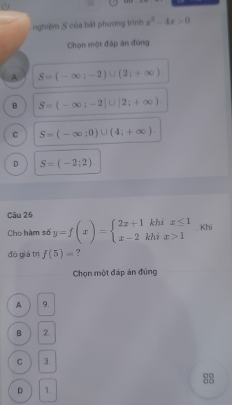 nghiệm S của bất phương trình x^2-4x>0
Chọn một đáp án đứng
A S=(-∈fty ;-2)∪ (2;+∈fty )
B S=(-∈fty ;-2]∪ [2;+∈fty ).
C S=(-∈fty ;0)∪ (4;+∈fty ).
D S=(-2;2). 
Câu 26
Cho hàm số y=f(x)=beginarrayl 2x+1khix≤ 1 x-2khix>1endarray.. Khi
đó giá trị f(5)= ?
Chọn một đáp án đúng
A 9.
B 2.
C 3.
0□
□□
D 1.