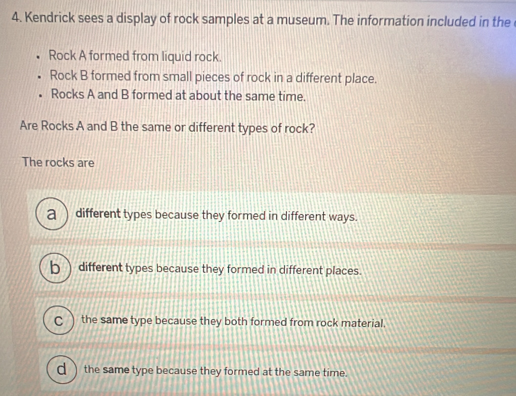 Kendrick sees a display of rock samples at a museum. The information included in the 
Rock A formed from liquid rock.
Rock B formed from small pieces of rock in a different place.
Rocks A and B formed at about the same time.
Are Rocks A and B the same or different types of rock?
The rocks are
a ) different types because they formed in different ways.
b different types because they formed in different places.
C the same type because they both formed from rock material.
the same type because they formed at the same time.