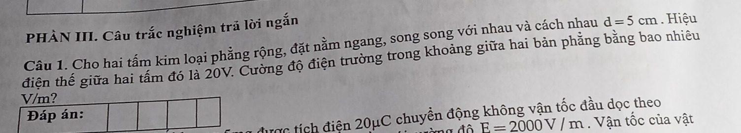 PHÀN III. Câu trắc nghiệm trả lời ngắn 
Câu 1. Cho hai tấm kim loại phẳng rộng, đặt nằm ngang, song song với nhau và cách nhau d=5cm. Hiệu 
điện thế giữa hai tấm đó là 20V. Cường độ điện trường trong khoảng giữa hai bản phẳng bằng bao nhiêu 
tược tích điện 20μC chuyền động không vận tốc đầu dọc theo
E=2000V/m. Vận tốc của vật