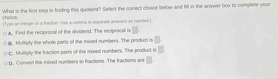 What is the first step in finding this quotient? Select the correct choice below and fill in the answer box to complete your
choice.
(Type an integer or a fraction. Use a comma to separate answers as needed.)
A. Find the reciprocal of the dividend. The reciprocal is □.
B. Multiply the whole parts of the mixed numbers. The product is □.
C. Multiply the fraction parts of the mixed numbers. The product is □.
D. Convert the mixed numbers to fractions. The fractions are □.