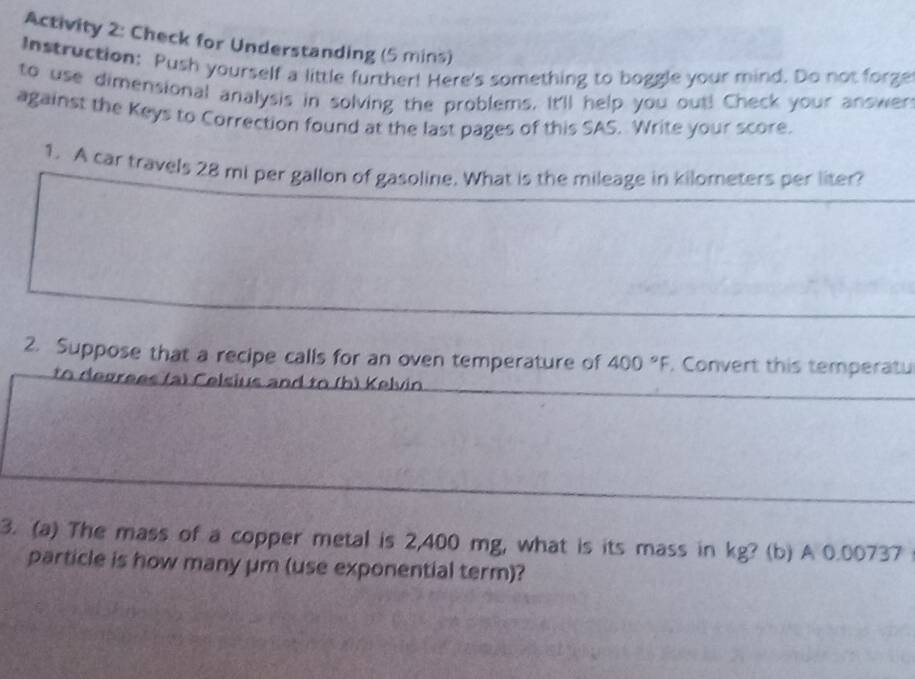 Activity 2: Check for Understanding (5 mins) 
Instruction: Push yourself a little further! Here's something to boggle your mind. Do not forge 
to use dimensional analysis in solving the problems. It'll help you out! Check your answen 
against the Keys to Correction found at the last pages of this SAS. Write your score. 
1. A car travels 28 mi per gallon of gasoline. What is the mileage in kilometers per liter? 
2. Suppose that a recipe calls for an oven temperature of 400°F. Convert this temperatu 
to degrees (a) Celsius and to (h) Kelvin 
3. (a) The mass of a copper metal is 2,400 mg, what is its mass in kg? (b) A 0.00737
particle is how many μm (use exponential term)?