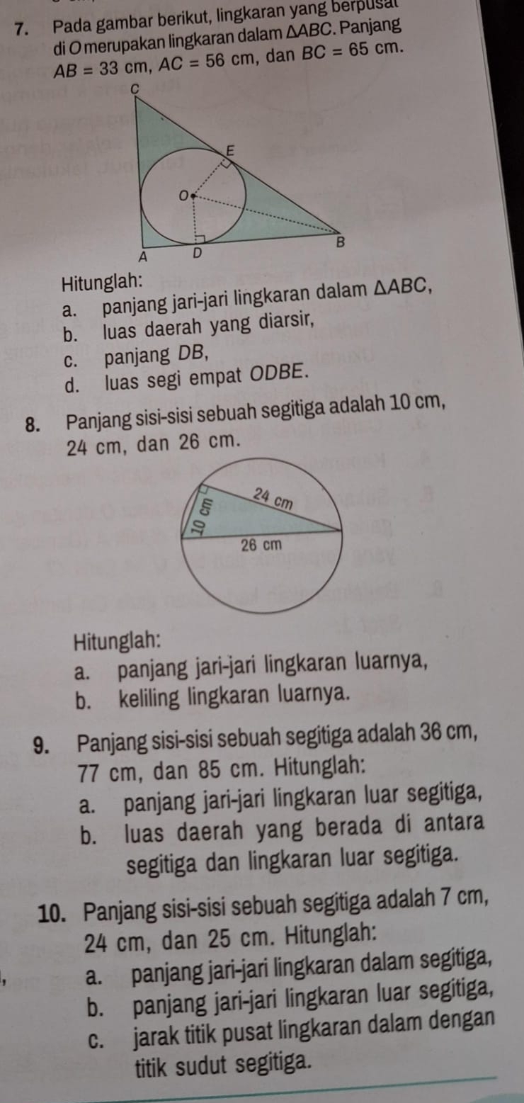 Pada gambar berikut, lingkaran yang berpusal
di O merupakan lingkaran dalam △ ABC. Panjang
AB=33cm, AC=56cm , dan BC=65cm. 
Hitunglah: △ ABC,
a. panjang jari-jari lingkaran dalam
b. luas daerah yang diarsir,
c. panjang DB,
d. luas segi empat ODBE.
8. Panjang sisi-sisi sebuah segitiga adalah 10 cm,
24 cm, dan 26 cm.
Hitunglah:
a. panjang jari-jari lingkaran luarnya,
b. keliling lingkaran luarnya.
9. Panjang sisi-sisi sebuah segitiga adalah 36 cm,
77 cm, dan 85 cm. Hitunglah:
a. panjang jari-jari lingkaran luar segitiga,
b. luas daerah yang berada di antara
segitiga dan lingkaran luar segitiga.
10. Panjang sisi-sisi sebuah segitiga adalah 7 cm,
24 cm, dan 25 cm. Hitunglah:
a. panjang jari-jari lingkaran dalam segitiga,
b. panjang jari-jari lingkaran luar segitiga,
c. jarak titik pusat lingkaran dalam dengan
titik sudut segitiga.