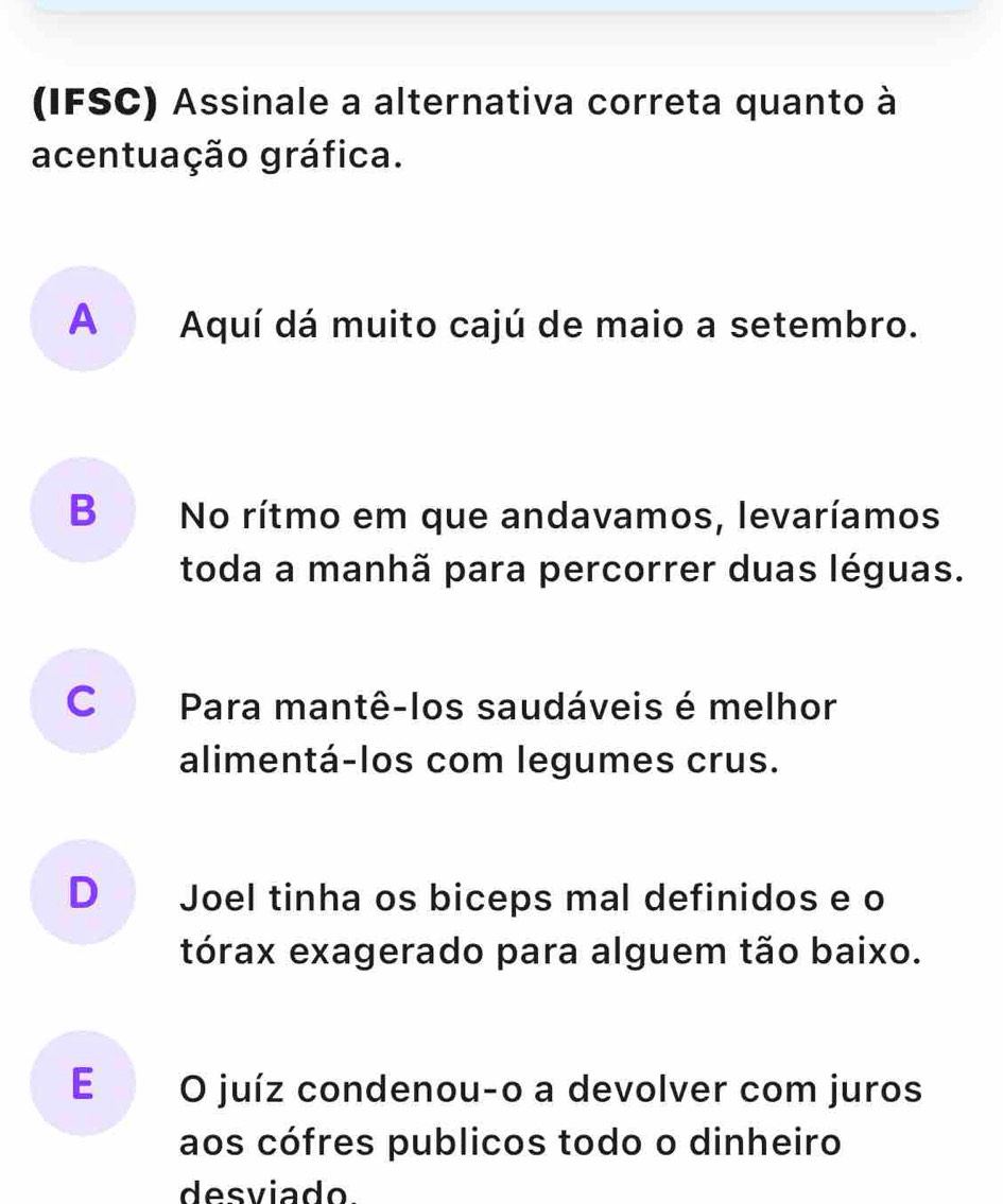 (IFSC) Assinale a alternativa correta quanto à
acentuação gráfica.
A Aquí dá muito cajú de maio a setembro.
B No rítmo em que andavamos, levaríamos
toda a manhã para percorrer duas léguas.
C Para mantê-los saudáveis é melhor
alimentá-los com legumes crus.
D Joel tinha os biceps mal definidos e o
tórax exagerado para alguem tão baixo.
E O juíz condenou-o a devolver com juros
aos cófres publicos todo o dinheiro
desviado