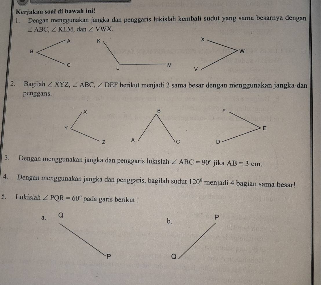 Kerjakan soal di bawah ini! 
1. Dengan menggunakan jangka dan penggaris lukislah kembali sudut yang sama besarnya dengan
∠ ABC, ∠ KLM , dan ∠ VWX. 

2. Bagilah ∠ XYZ, ∠ ABC, ∠ DEF berikut menjadi 2 sama besar dengan menggunakan jangka dan 
penggaris. 

3. Dengan menggunakan jangka dan penggaris lukislah ∠ ABC=90° jika AB=3cm. 
4. Dengan menggunakan jangka dan penggaris, bagilah sudut 120° menjadi 4 bagian sama besar! 
5. Lukislah ∠ PQR=60^0 pada garis berikut ! 
a. Q
b.
P
P
Q