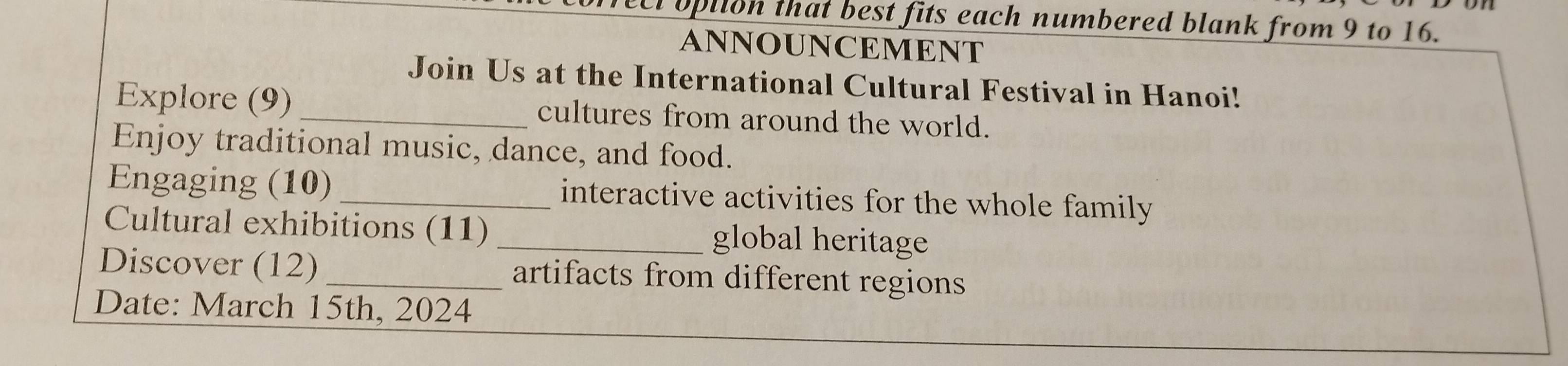 opiion that best fits each numbered blank from 9 to 16. 
ANNOUNCEMENT 
Join Us at the International Cultural Festival in Hanoi! 
Explore (9) cultures from around the world. 
Enjoy traditional music, dance, and food. 
Engaging (10)_ interactive activities for the whole family 
Cultural exhibitions (11) _global heritage 
Discover (12) _artifacts from different regions 
Date: March 15th, 2024