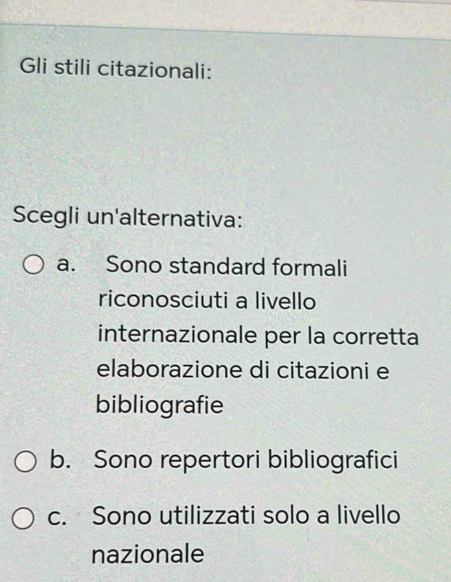 Gli stili citazionali:
Scegli un'alternativa:
a. Sono standard formali
riconosciuti a livello
internazionale per la corretta
elaborazione di citazioni e
bibliografie
b. Sono repertori bibliografici
c. Sono utilizzati solo a livello
nazionale