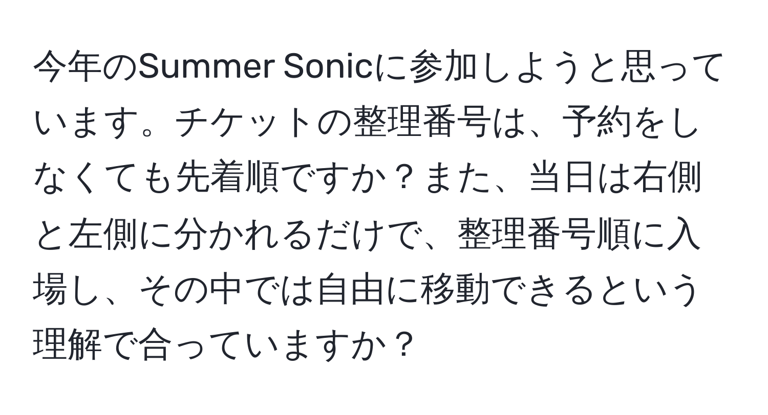 今年のSummer Sonicに参加しようと思っています。チケットの整理番号は、予約をしなくても先着順ですか？また、当日は右側と左側に分かれるだけで、整理番号順に入場し、その中では自由に移動できるという理解で合っていますか？