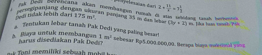 penyelesaian dari 2+ 11/x =7 1/2 
persegipanjang deng 
Pak Dedi berencana akan membangun rumah di atas sebidang tanah berbentuk 
Dedi tidak lebih dari 175m^2. 
an panjang 35 m dan lebar (3y+2)m. Jika luas tanah Pak 
a. Tentukan lebar tanah Pak Dedi yang paling besar! 
b. Biaya untuk membangun 1m^2 sebesar Rp5.000.000,00. Berapa biaya maksimal yang 
harus disediakan Pak Dedi? 
oni mem ilik i seb uah mo b h