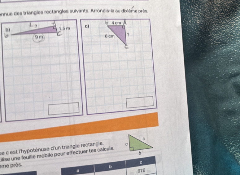 onnue des triangles rectangles suivants. Arrondis-la au dixième près. 
c) b 4 cm
6 cm ? 
e c est l'hypoténuse d'un triangle rectangle. 
tilise une feuille mobile pour effectuer tes calculs. 
ème près. 
C 
b 
a 976