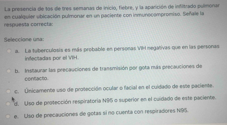 La presencia de tos de tres semanas de inicio, fiebre, y la aparición de infiltrado pulmonar
en cualquier ubicación pulmonar en un paciente con inmunocompromiso. Señale la
respuesta correcta:
Seleccione una:
a. La tuberculosis es más probable en personas VIH negativas que en las personas
infectadas por el VIH.
b. Instaurar las precauciones de transmisión por gota más precauciones de
contacto.
c. Únicamente uso de protección ocular o facial en el cuidado de este paciente.
d. Uso de protección respiratoria N95 o superior en el cuidado de este paciente.
e. Uso de precauciones de gotas si no cuenta con respiradores N95.