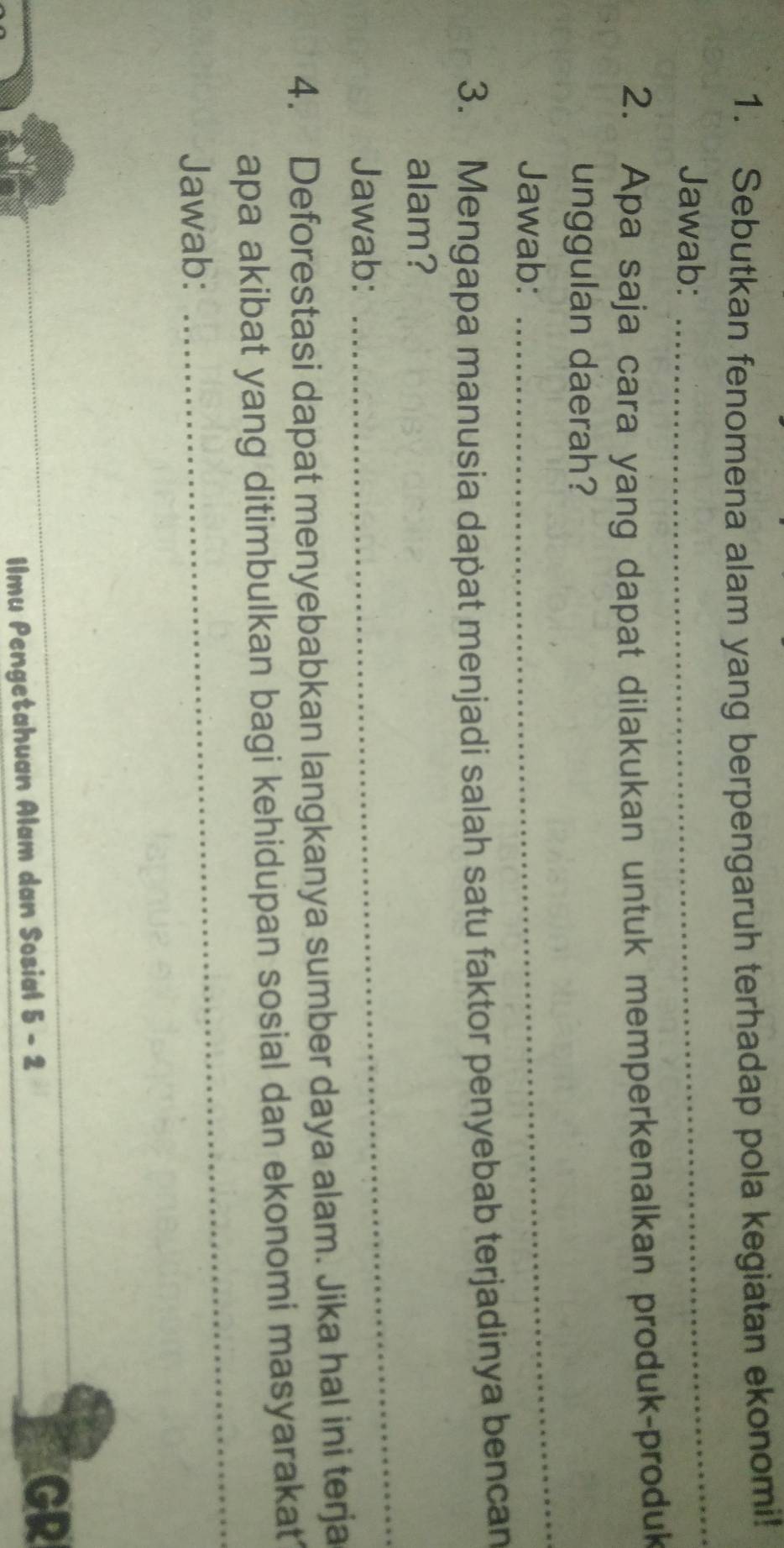 Sebutkan fenomena alam yang berpengaruh terhadap pola kegiatan ekonomi! 
Jawab: 
_ 
2. Apa saja cara yang dapat dilakukan untuk memperkenalkan produk-produk 
_ 
unggulan daerah? 
Jawab: 
3. Mengapa manusia dapat menjadi salah satu faktor penyebab terjadinya bencan 
alam? 
Jawab: 
_ 
4. Deforestasi dapat menyebabkan langkanya sumber daya alam. Jika hal ini terja 
apa akibat yang ditimbulkan bagi kehidupan sosial dan ekonomi masyarakat 
Jawab: 
_ 
Ilmu Pengetahuan Alam dan Sosial 5 - 2 
GR