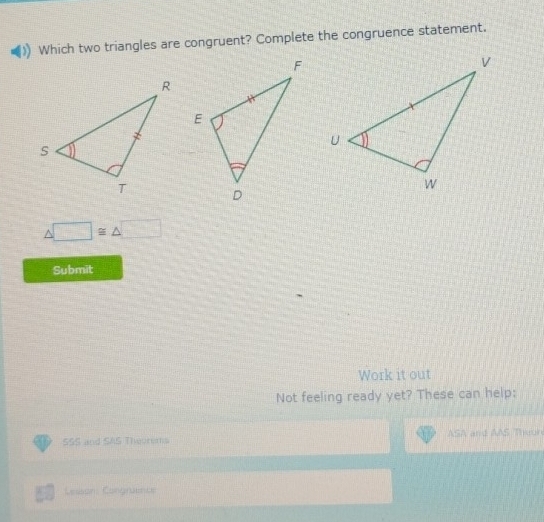 Which two triangles are congruent? Complete the congruence statement.
□ ≌ △ □
Submit 
Work it out 
Not feeling ready yet? These can help: 
SSS and SAS Theorems ASA and AAS Thuuh 
Lesson: Congruents