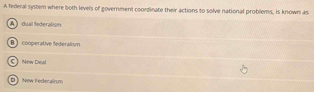 A federal system where both levels of government coordinate their actions to solve national problems, is known as
A dual federalism
B cooperative federalism
C New Deal
D New Federalism