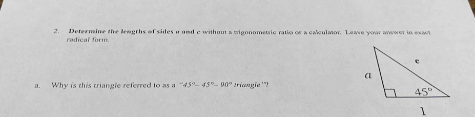 Determine the lengths of sides # and c without a trigonometric ratio or a calculator. Leave your answer in exact
radical form.
a. Why is this triangle referred to as a ' ''45°-45°-90° triangle '?