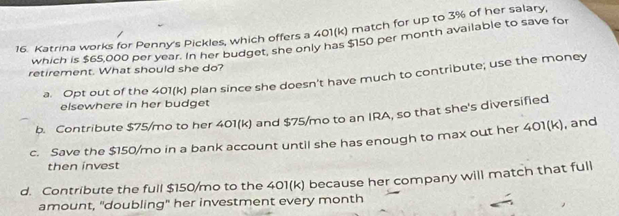 Katrina works for Penny's Pickles, which offers a 401(k) match for up to 3% of her salary
which is $65,000 per year. In her budget, she only has $150 per month available to save for
retirement. What should she do?
a Opt out of the 401(k) plan since she doesn't have much to contribute; use the money
elsewhere in her budget
b. Contribute $75/mo to her 401(k) and $75/mo to an IRA, so that she's diversified
c. Save the $150/mo in a bank account until she has enough to max out her 401(k), and
then invest
d. Contribute the full $150/mo to the 401(k) because her company will match that full
amount, "doubling" her investment every month