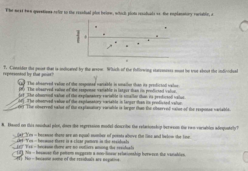 The next two questions refer to the residual plot below, which plots residuals w the explanatory variable, z
。
7. Consider the point that is indicated by the arrow. Which of the following statements must be true about the individual
represented by that point?
(a) The observed value of the response variable is smaller than its predicted value.
(b) The observed value of the response variable is larger than its predicted value.
(c) The observed value of the explanatory variable is smaller than its predicted value.
(d) The observed value of the explanatory variable is larger than its predicted value.
(e) The observed value of the explanatory variable is larger than the observed value of the response variable.
8. Based on this residual plot, does the regression model describe the relationship between the two variables adequately?
(a) Yes - because there are an equal number of points above the line and below the line.
(b) Yes - because there is a clear pattern in the residuals
(c) Yes - because there are no outliers among the residuals
(d) No - because the pattern suggests a non-linear relationship between the variables.
(e) No - because some of the residuals are negative.