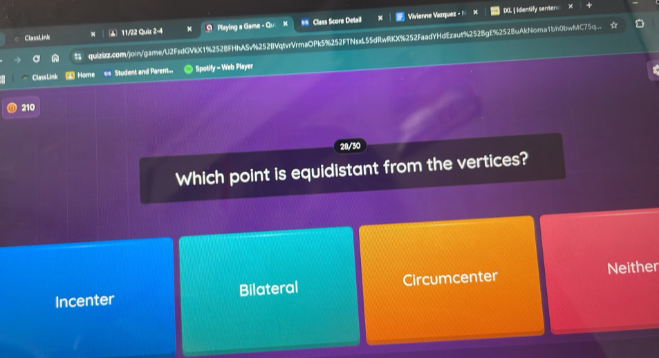 ClassLink ▲ 11/22 Quiz 2-4 Q Playing a Game - Qu Class Score Detail Vivienne Vazquez - 1
IXL | Identify senter
n quizizz.com/join/game/U2FsdGVkX1%252BFHhASv%252BVqtvrVrmaOPk5%252FTNsxL55dRwRKX%252FaadYHdEzaut%252BgE%252BuAkNoma1bh0bwMC75q...
ClassLink * Home Student and Parent... Spotify - Web Player
210
28/30
Which point is equidistant from the vertices?
Incenter Bilateral Circumcenter Neither