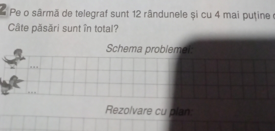 Pe o sârmă de telegraf sunt 12 rândunele și cu 4 mai puține à 
Câte păsări sunt în total? 
Schema problemei 
Rezolvare cu plan: