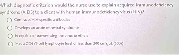 Which diagnostic criterion would the nurse use to explain acquired immunodeficiency
syndrome (AIDS) to a client with human immunodeficiency virus (HIV)?
Contracts HIV-specific antibodies
Develops an acute retroviral syndrome
Is capable of transmitting the virus to others
Has a CD4+T-cell lymphocyte level of less than 200 cells/µL (60%)