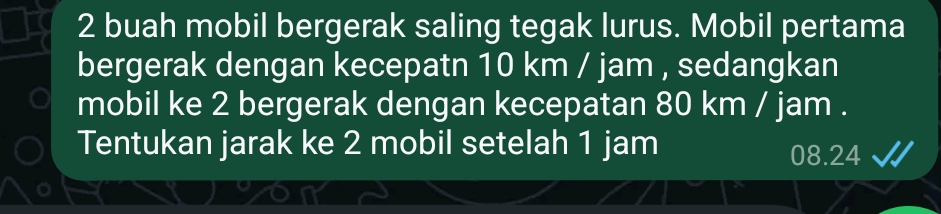 buah mobil bergerak saling tegak lurus. Mobil pertama 
bergerak dengan kecepatn 10 km / jam , sedangkan 
mobil ke 2 bergerak dengan kecepatan 80 km / jam. 
Tentukan jarak ke 2 mobil setelah 1 jam
08.24