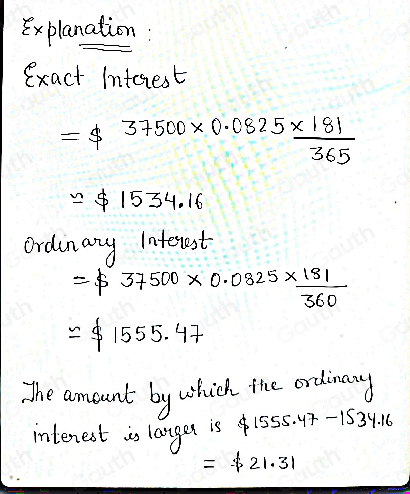 Explanation: 
exact Intorest
=$ 37500* 0.0825*  181/365 
approx $ 1534.16
ordinary Interest
=$ 37500* 0.0825*  181/360 
=$ 1555.47
The aomount by which the ordinary 
interest is langer is 1555.47 -153° A. 10
=$ 21.31