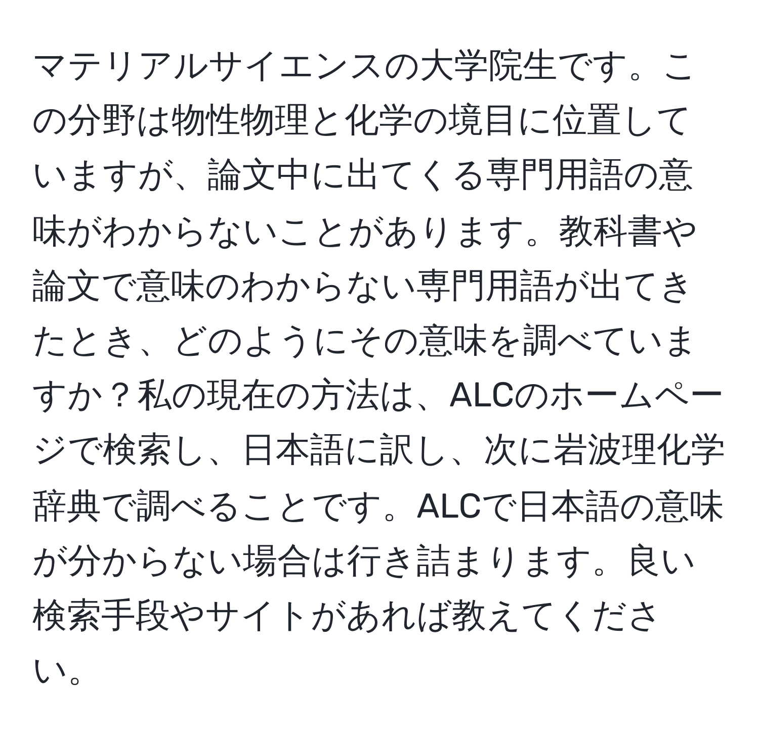 マテリアルサイエンスの大学院生です。この分野は物性物理と化学の境目に位置していますが、論文中に出てくる専門用語の意味がわからないことがあります。教科書や論文で意味のわからない専門用語が出てきたとき、どのようにその意味を調べていますか？私の現在の方法は、ALCのホームページで検索し、日本語に訳し、次に岩波理化学辞典で調べることです。ALCで日本語の意味が分からない場合は行き詰まります。良い検索手段やサイトがあれば教えてください。