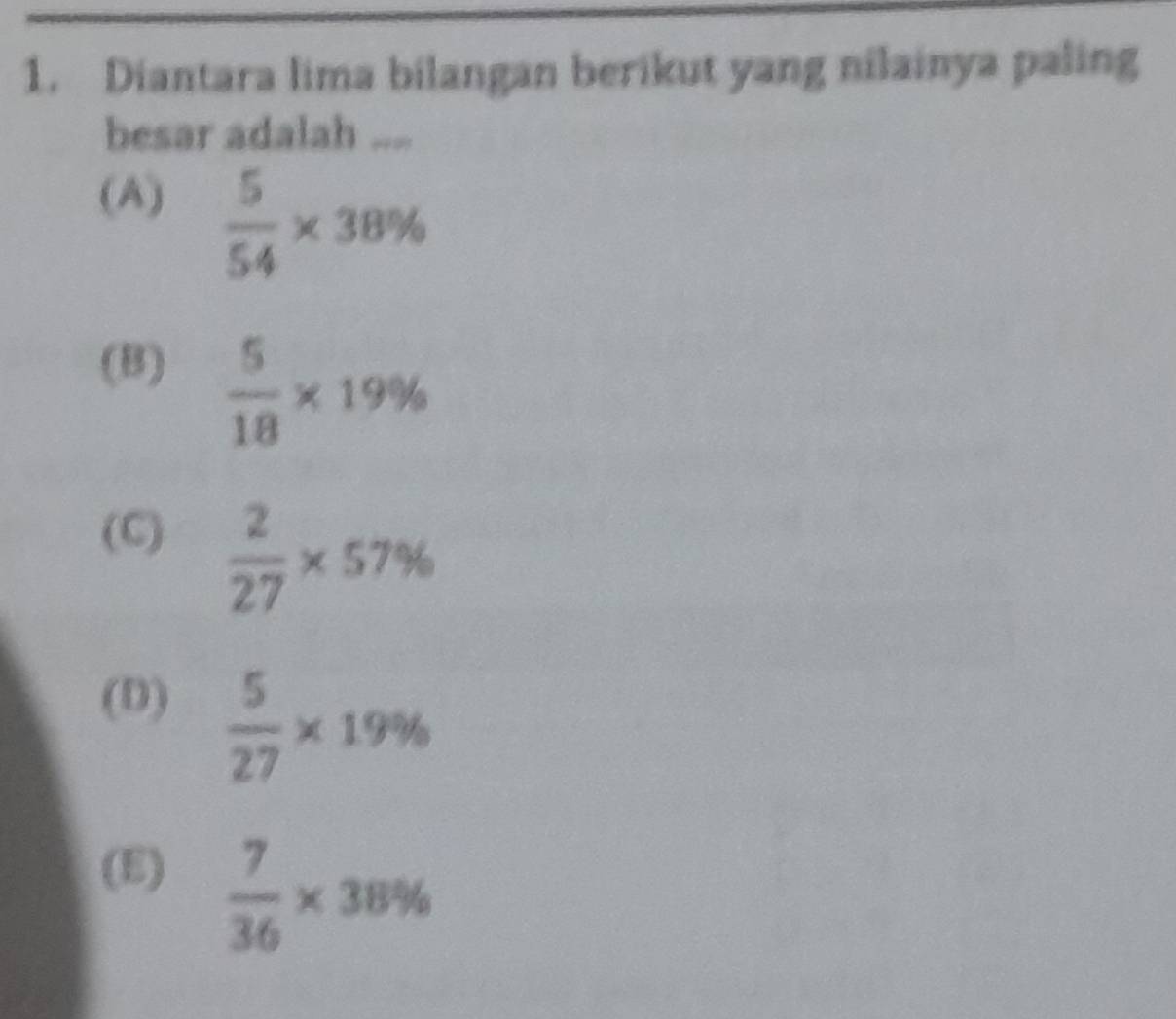 Diantara lima bilangan berikut yang nilainya paling
besar adalah ....
(A)
 5/54 * 38%
(B)  5/18 * 19%
(C)  2/27 * 57%
(D)  5/27 * 19%
(E)  7/36 * 38%