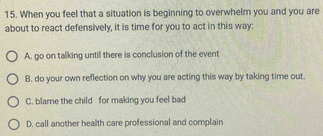 When you feel that a situation is beginning to overwhelm you and you are
about to react defensively, it is time for you to act in this way:
A. go on talking until there is conclusion of the event
B. do your own reflection on why you are acting this way by taking time out.
C. blame the child for making you feel bad
D. call another health care professional and complain