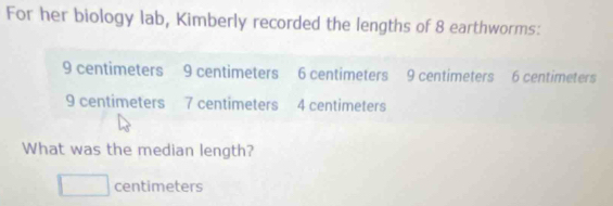 For her biology lab, Kimberly recorded the lengths of 8 earthworms:
9 centimeters 9 centimeters 6 centimeters 9 centimeters 6 centimeters
9 centimeters 7 centimeters 4 centimeters
What was the median length?
□ centimeters