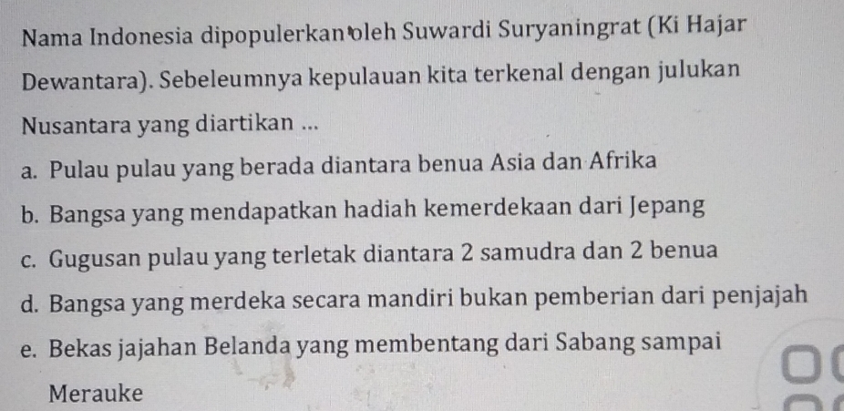 Nama Indonesia dipopulerkanöleh Suwardi Suryaningrat (Ki Hajar
Dewantara). Sebeleumnya kepulauan kita terkenal dengan julukan
Nusantara yang diartikan ...
a. Pulau pulau yang berada diantara benua Asia dan Afrika
b. Bangsa yang mendapatkan hadiah kemerdekaan dari Jepang
c. Gugusan pulau yang terletak diantara 2 samudra dan 2 benua
d. Bangsa yang merdeka secara mandiri bukan pemberian dari penjajah
e. Bekas jajahan Belanda yang membentang dari Sabang sampai
Merauke