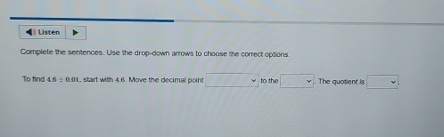 ← Listen 
Complete the sentences. Use the drop-down arrows to choose the correct options 
To find 4.6 ÷ 0.01, start with 4.6. Move the decimal point □° to the □ The quotient is □