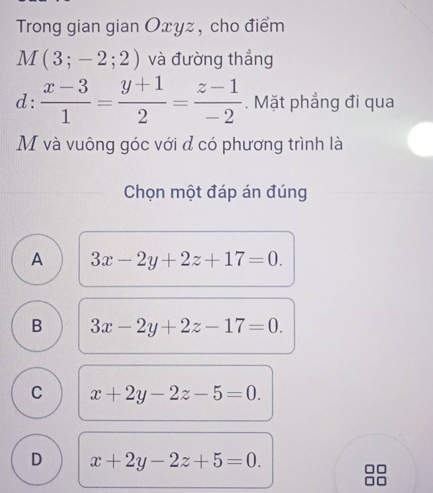 Trong gian gian Oxyz , cho điểm
M(3;-2;2) và đường thắng
d: (x-3)/1 = (y+1)/2 = (z-1)/-2 . Mặt phẳng đi qua
M và vuông góc với đ có phương trình là
Chọn một đáp án đúng
A 3x-2y+2z+17=0.
B 3x-2y+2z-17=0.
C x+2y-2z-5=0.
D x+2y-2z+5=0.