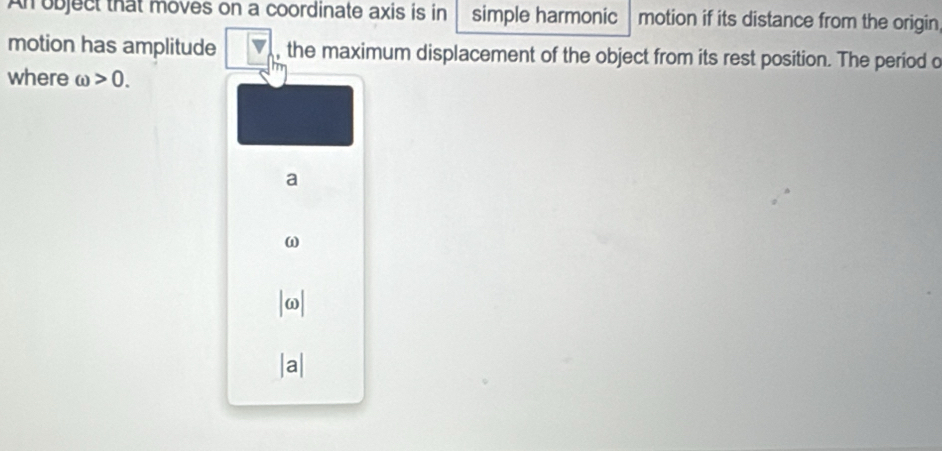 An object that moves on a coordinate axis is in simple harmonic motion if its distance from the origin 
motion has amplitude , the maximum displacement of the object from its rest position. The period o 
where omega >0. 
a
ω
| ω|
a