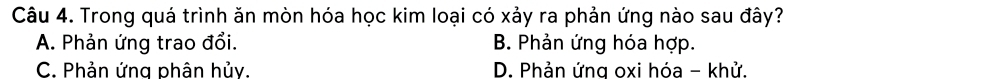 Trong quá trình ăn mòn hóa học kim loại có xảy ra phản ứng nào sau đây?
A. Phản ứng trao đổi. B. Phản ứng hóa hợp.
C. Phản ứng phân hủy. D. Phản ứng oxi hóa - khử.