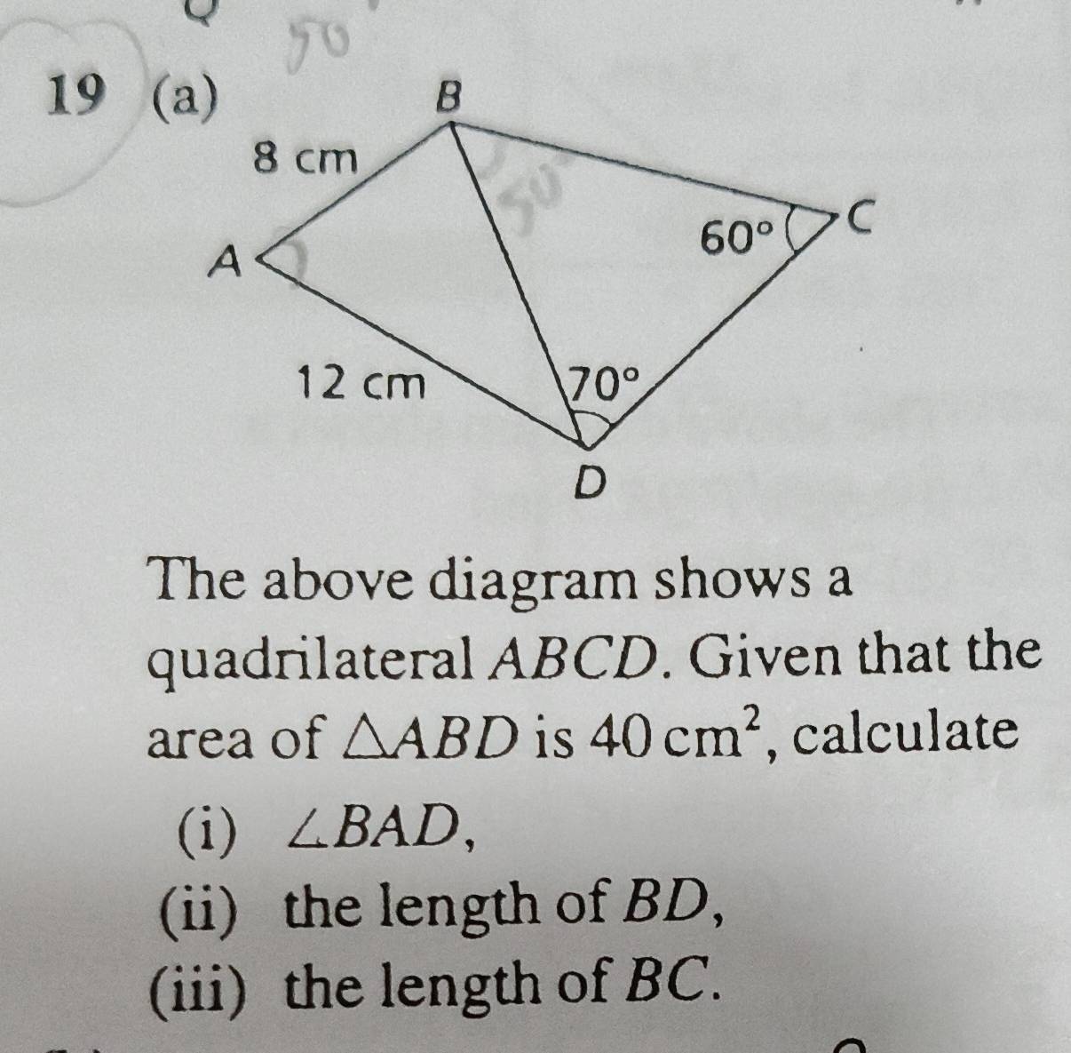 19 (a)
The above diagram shows a
quadrilateral ABCD. Given that the
area of △ ABD is 40cm^2 , calculate
(i) ∠ BAD,
(ii) the length of BD,
(iii) the length of BC.