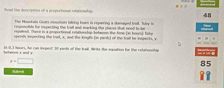 Vídeo () Questions 
onswered 
Read the description of a proportional relationship. 
48 
The Mountain Goats mountain biking team is repairing a damaged trail. Toby is 
responsible for inspecting the trail and marking the places that need to be elapsed Time 
repaired. There is a proportional relationship between the time (in hours) Toby 
spends inspecting the trail, x, and the length (in yards) of the trail he inspects, y. 31
00 20
In 0.3 hours, he can inspect 30 yards of the trail. Write the equation for the relationship SmartScore 
between x and y. out of 100 0
y=□
85
Submit