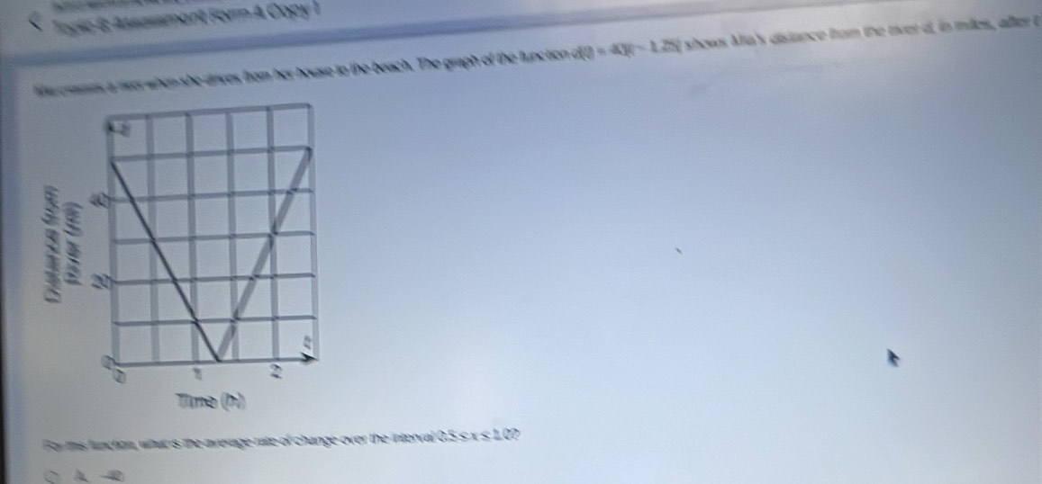 Togic 6: Assessment Form A Copy I
wa rarts a mr when she drves from her house to the beach. The graph of the function dQ=4X=1.28 shows Ma's dislance from the river d, in miles, after 
For this luncton, what is the average rate of change over the interval 0.5 s x ≤ 1.0?
A a