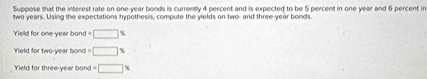 Suppose that the interest rate on one-year bonds is currently 4 percent and is expected to be 5 percent in one year and 6 percent in
two years. Using the expectations hypothesis, compute the yields on two- and three-year bonds. 
Yield for one-year bond =□ %
Yield for two-year bond =□ %
Yield for three-year bond =□ %