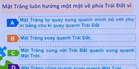 Mặt Trăng luôn hướng một mặt về phía Trái Đất vì
Mặt Trăng tự quay xung quanh mình nó với chu
A :kì bằng chu kì quay quanh Trái Đất
B Mặt Trăng xoay quanh Trái Đất.
Mặt Trăng cùng với Trái Đất quanh xung quanh
C Mặt Trời.
D Mặt Trăng cng quanh xung quanh Mặt Trời