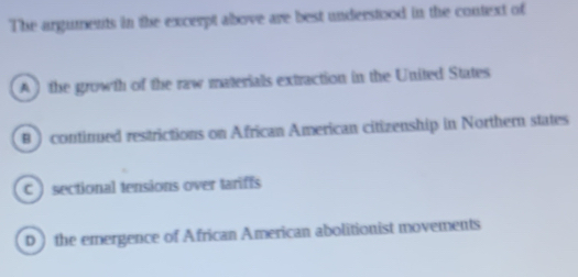 The arguments in the excerpt above are best understood in the context of
A ) the growth of the raw materials extraction in the United States
B ) continued restrictions on African American citizenship in Northern states
C ) sectional tensions over tariffs
D ) the emergence of African American abolitionist movements