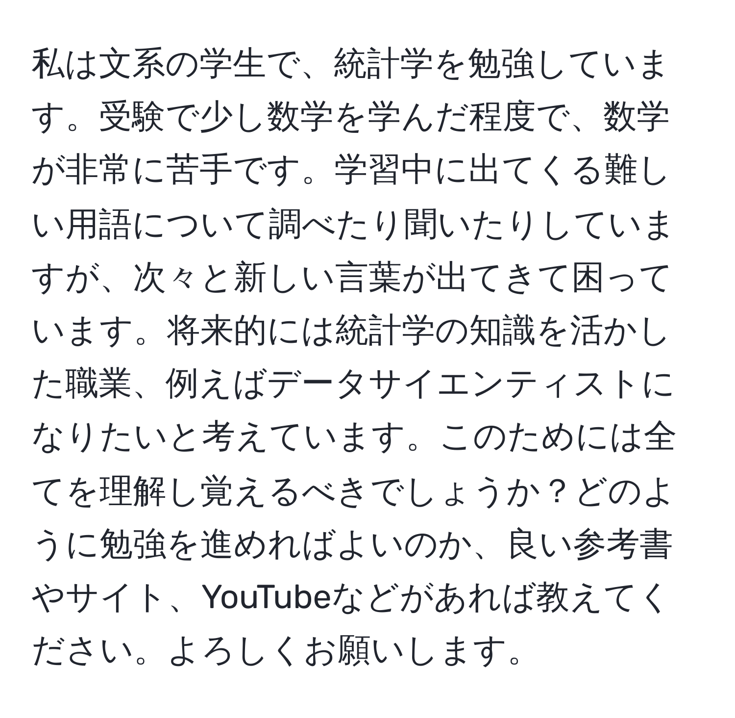 私は文系の学生で、統計学を勉強しています。受験で少し数学を学んだ程度で、数学が非常に苦手です。学習中に出てくる難しい用語について調べたり聞いたりしていますが、次々と新しい言葉が出てきて困っています。将来的には統計学の知識を活かした職業、例えばデータサイエンティストになりたいと考えています。このためには全てを理解し覚えるべきでしょうか？どのように勉強を進めればよいのか、良い参考書やサイト、YouTubeなどがあれば教えてください。よろしくお願いします。