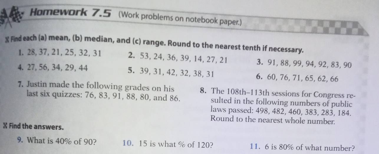 Homework 7.5 (Work problems on notebook paper.) 
X Find each (a) mean, (b) median, and (c) range. Round to the nearest tenth if necessary. 
1. 28, 37, 21, 25, 32, 31 2. 53, 24, 36, 39, 14, 27, 21 3. 91, 88, 99, 94, 92, 83, 90
4. 27, 56, 34, 29, 44 5. 39, 31, 42, 32, 38, 31 6. 60, 76, 71, 65, 62, 66
7. Justin made the following grades on his 8. The 108th - 113th sessions for Congress re- 
last six quizzes: 76, 83, 91, 88, 80, and 86. sulted in the following numbers of public 
laws passed: 498, 482, 460, 383, 283, 184. 
Round to the nearest whole number. 
X Find the answers. 
9. What is 40% of 90? 10. 15 is what % of 120? 11. 6 is 80% of what number?