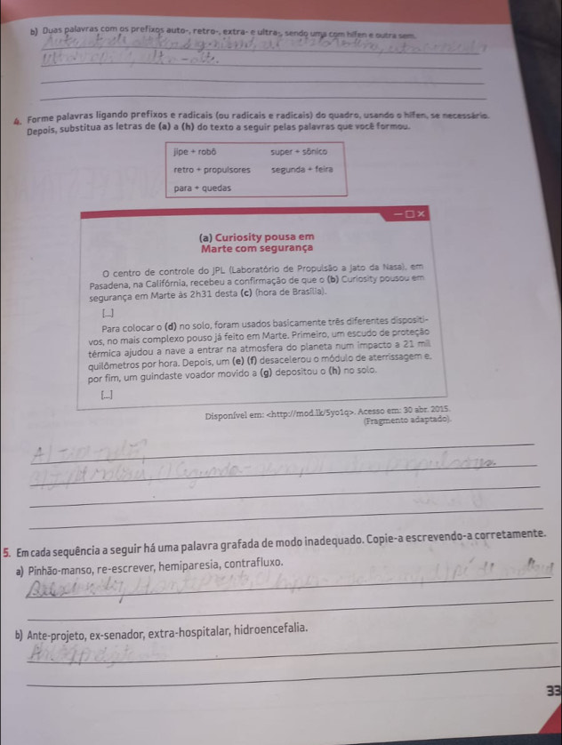 Duas palavras com os prefixos auto-, retro-, extra- e ultra-, sendo uma com hifen e outra sem.
_
_
_
4. Forme palavras ligando prefixos e radicais (ou radicais e radicais) do quadro, usando o hifen, se necessário.
Depois, substitua as letras de (a) a (h) do texto a seguir pelas palavras que você formou.
jipe + robô super + sônico
retro + propulsores segunda + feira
para + quedas
-□x
(a) Curiosity pousa em
Marte com segurança
O centro de controle do JPL (Laboratório de Propulsão a jato da Nasa), em
Pasadena, na Califórnia, recebeu a confirmação de que o (b) Curiosity pousou em
segurança em Marte às 2h31 desta (c) (hora de Brasília).
[...]
Para colocar o (d) no solo, foram usados basicamente três diferentes dispositi-
vos, no mais complexo pouso já feito em Marte. Primeiro, um escudo de proteção
térmica ajudou a nave a entrar na atmosfera do planeta num impacto a 21 mi
quilômetros por hora. Depois, um (e) (f) desacelerou o módulo de aterrissagem e.
por fim, um guindaste voador movido a (g) depositou o (h) no solo.
[...]
Disponível em:. Acesso em: 30 abr. 2015.
(Fragmento adaptado).
_
_
_
_
_
5. Em cada sequência a seguir há uma palavra grafada de modo inadequado. Copie-a escrevendo-a corretamente.
_
a) Pinhão-manso, re-escrever, hemiparesia, contrafluxo.
_
_
b) Ante-projeto, ex-senador, extra-hospitalar, hidroencefalia.
_
33